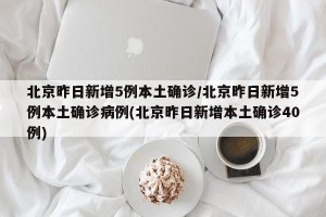 北京昨日新增5例本土确诊/北京昨日新增5例本土确诊病例(北京昨日新增本土确诊40例)