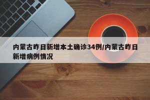 内蒙古昨日新增本土确诊34例/内蒙古昨日新增病例情况