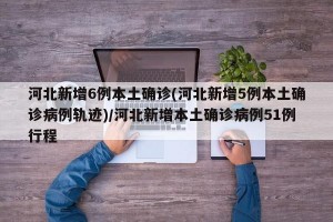 河北新增6例本土确诊(河北新增5例本土确诊病例轨迹)/河北新增本土确诊病例51例行程