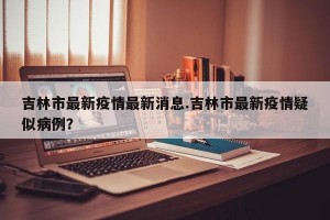 吉林市最新疫情最新消息.吉林市最新疫情疑似病例？