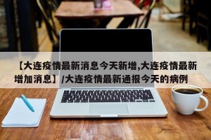 【大连疫情最新消息今天新增,大连疫情最新增加消息】/大连疫情最新通报今天的病例