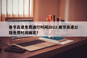 春节高速免费通行时间2022.春节高速公路免费时间确定？