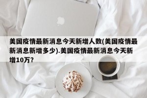 美国疫情最新消息今天新增人数(美国疫情最新消息新增多少).美国疫情最新消息今天新增10万？