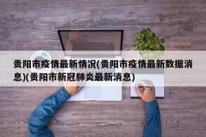 贵阳市疫情最新情况(贵阳市疫情最新数据消息)(贵阳市新冠肺炎最新消息)