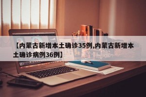 【内蒙古新增本土确诊35例,内蒙古新增本土确诊病例36例】