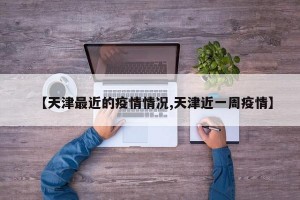 【天津最近的疫情情况,天津近一周疫情】