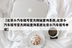 【北京小汽车摇号官方网站查询系统,北京小汽车摇号官方网站查询系统北京小汽车摇号申请】