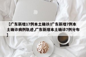 【广东新增17例本土确诊/广东新增7例本土确诊病例轨迹,广东新增本土确诊7例分布】