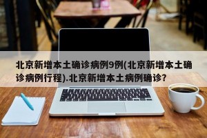 北京新增本土确诊病例9例(北京新增本土确诊病例行程).北京新增本土病例确诊？