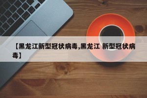 【黑龙江新型冠状病毒,黑龙江 新型冠状病毒】