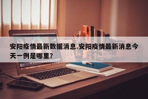 安阳疫情最新数据消息.安阳疫情最新消息今天一例是哪里？