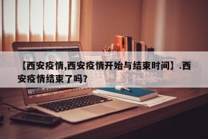 【西安疫情,西安疫情开始与结束时间】.西安疫情结束了吗？