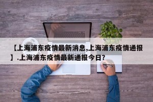 【上海浦东疫情最新消息,上海浦东疫情通报】.上海浦东疫情最新通报今日？