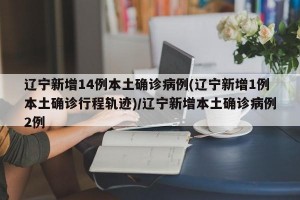 辽宁新增14例本土确诊病例(辽宁新增1例本土确诊行程轨迹)/辽宁新增本土确诊病例2例