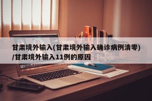 甘肃境外输入(甘肃境外输入确诊病例清零)/甘肃境外输入11例的原因