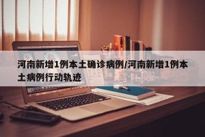 河南新增1例本土确诊病例/河南新增1例本土病例行动轨迹