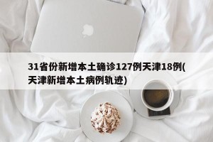 31省份新增本土确诊127例天津18例(天津新增本土病例轨迹)