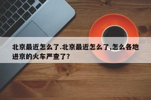 北京最近怎么了.北京最近怎么了,怎么各地进京的火车严查了？