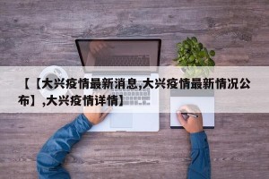 【【大兴疫情最新消息,大兴疫情最新情况公布】,大兴疫情详情】
