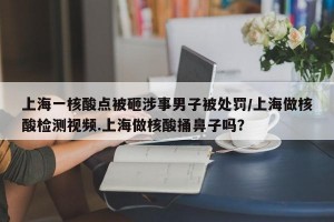 上海一核酸点被砸涉事男子被处罚/上海做核酸检测视频.上海做核酸捅鼻子吗？