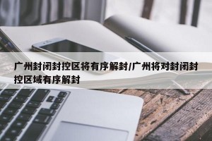 广州封闭封控区将有序解封/广州将对封闭封控区域有序解封