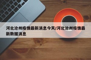 河北沧州疫情最新消息今天/河北沧州疫情最新数据消息