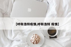 【呼和浩特疫情,呼和浩特 疫情】