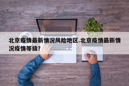 北京疫情最新情况风险地区.北京疫情最新情况疫情等级？