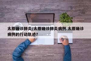 太原确诊肺炎/太原确诊肺炎病例.太原确诊病例的行动轨迹？