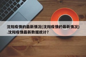 沈阳疫情的最新情况(沈阳疫情的最新情况).沈阳疫情最新数据统计？
