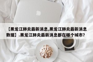 【黑龙江肺炎最新消息,黑龙江肺炎最新消息数据】.黑龙江肺炎最新消息都在哪个城市？