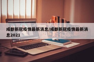 成都新冠疫情最新消息/成都新冠疫情最新消息2021