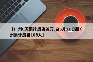 【广州8天累计感染破万,自5月21日起广州累计感染108人】