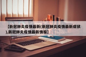 【新冠肺炎疫情最新(新冠肺炎疫情最新症状),新冠肺炎疫情最新情报】