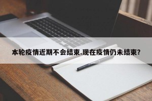 本轮疫情近期不会结束.现在疫情仍未结束？