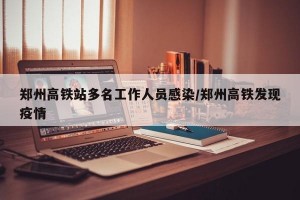 郑州高铁站多名工作人员感染/郑州高铁发现疫情
