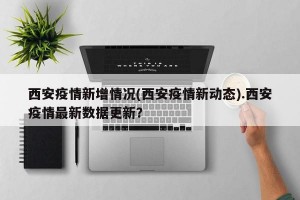 西安疫情新增情况(西安疫情新动态).西安疫情最新数据更新？