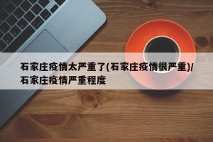 石家庄疫情太严重了(石家庄疫情很严重)/石家庄疫情严重程度