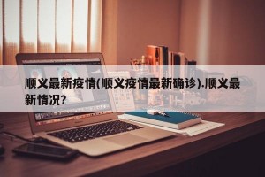 顺义最新疫情(顺义疫情最新确诊).顺义最新情况？