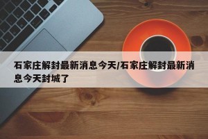 石家庄解封最新消息今天/石家庄解封最新消息今天封城了