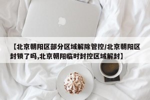 【北京朝阳区部分区域解除管控/北京朝阳区封锁了吗,北京朝阳临时封控区域解封】