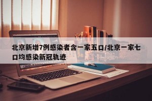 北京新增7例感染者含一家五口/北京一家七口均感染新冠轨迹