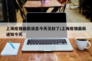 上海疫情最新消息今天又封了/上海疫情最新通知今天