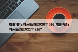 成都限行时间新规2020年3月.成都限行时间新规2021年2月？