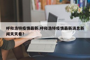 呼和浩特疫情最新.呼和浩特疫情最新消息新闻天天看？