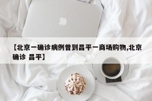 【北京一确诊病例曾到昌平一商场购物,北京 确诊 昌平】
