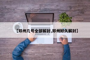 【郑州几号全部解封,郑州好久解封】