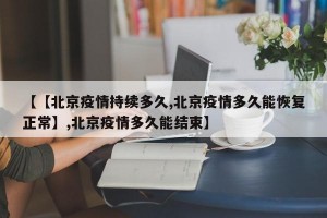 【【北京疫情持续多久,北京疫情多久能恢复正常】,北京疫情多久能结束】