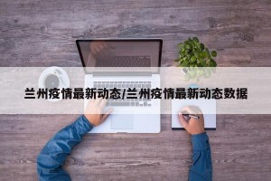 兰州疫情最新动态/兰州疫情最新动态数据