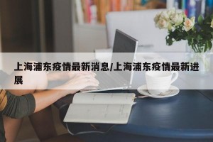 上海浦东疫情最新消息/上海浦东疫情最新进展